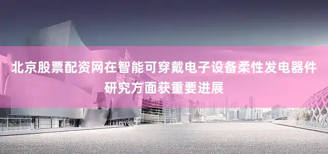 北京股票配资网在智能可穿戴电子设备柔性发电器件研究方面获重要进展
