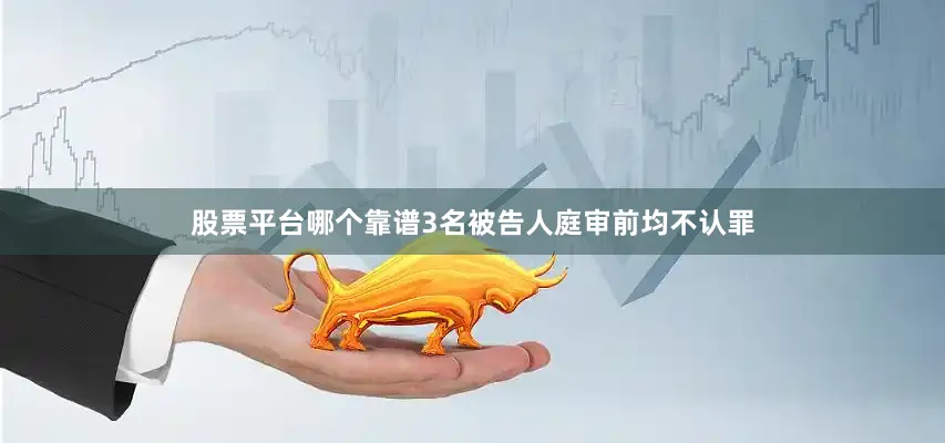 股票平台哪个靠谱3名被告人庭审前均不认罪