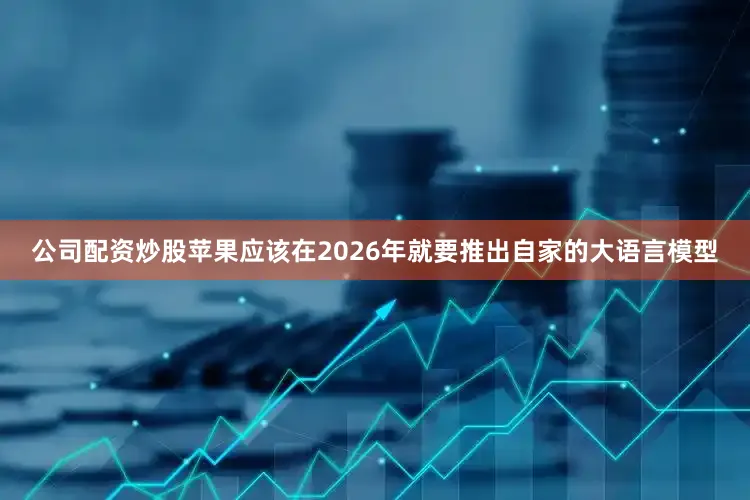 公司配资炒股苹果应该在2026年就要推出自家的大语言模型