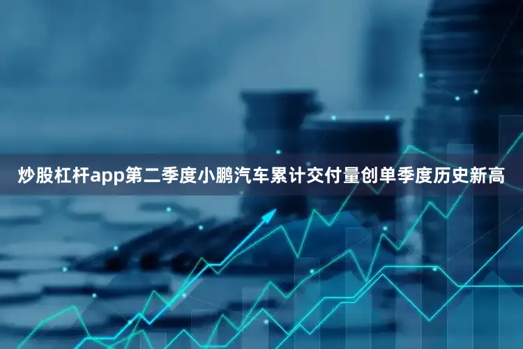 炒股杠杆app第二季度小鹏汽车累计交付量创单季度历史新高