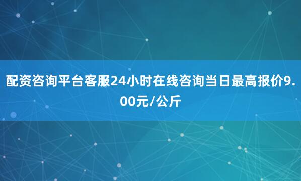 配资咨询平台客服24小时在线咨询当日最高报价9.00元/公斤