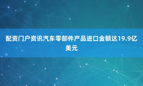 配资门户资讯汽车零部件产品进口金额达19.9亿美元