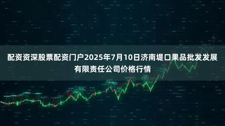 配资资深股票配资门户2025年7月10日济南堤口果品批发发展有限责任公司价格行情
