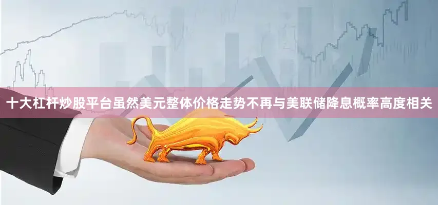 十大杠杆炒股平台虽然美元整体价格走势不再与美联储降息概率高度相关