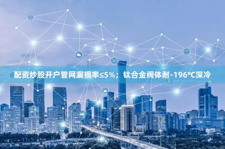 配资炒股开户管网漏损率≤5%；钛合金阀体耐-196℃深冷