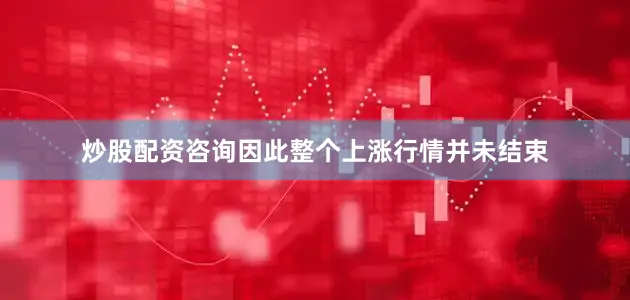炒股配资咨询因此整个上涨行情并未结束