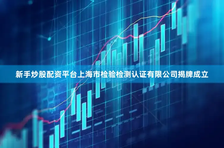 新手炒股配资平台上海市检验检测认证有限公司揭牌成立