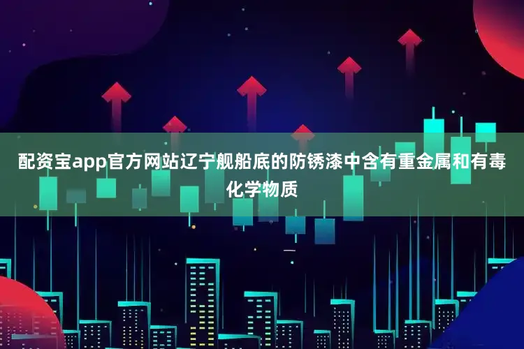配资宝app官方网站辽宁舰船底的防锈漆中含有重金属和有毒化学物质