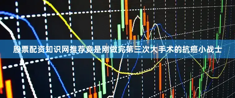 股票配资知识网推荐竟是刚做完第三次大手术的抗癌小战士