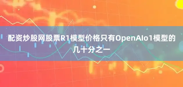 配资炒股网股票R1模型价格只有OpenAIo1模型的几十分之一