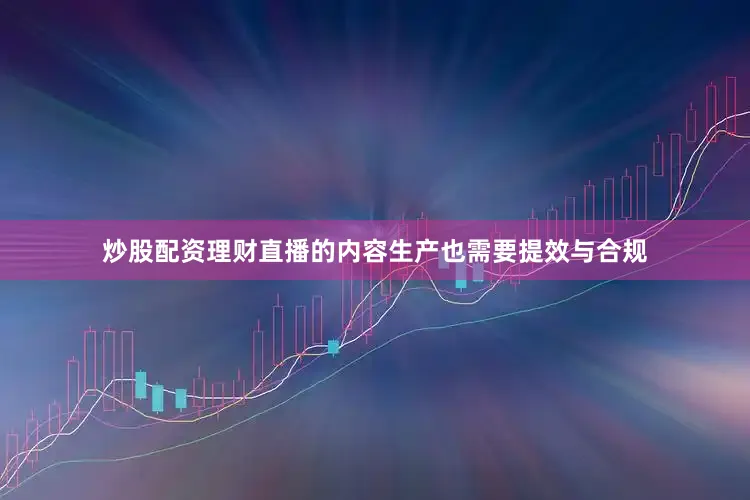 炒股配资理财直播的内容生产也需要提效与合规
