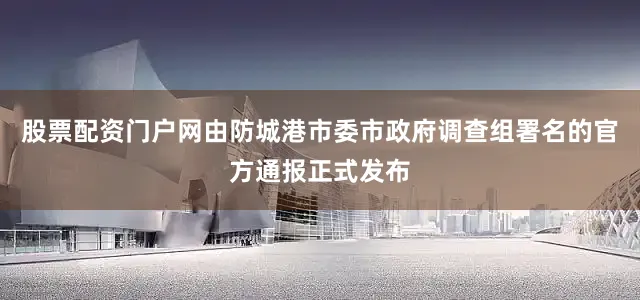 股票配资门户网由防城港市委市政府调查组署名的官方通报正式发布