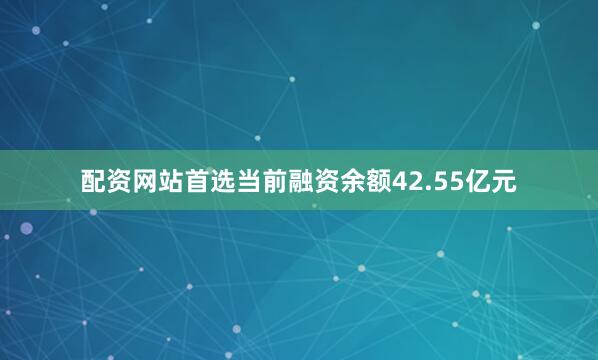 配资网站首选当前融资余额42.55亿元