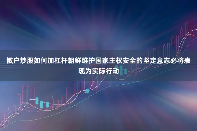 散户炒股如何加杠杆朝鲜维护国家主权安全的坚定意志必将表现为实际行动